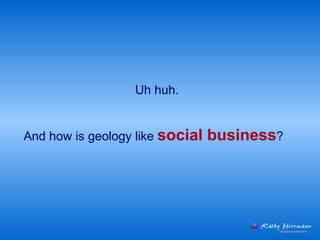 Uh huh.  And how is geology like  social business ?  