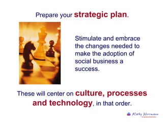 Prepare your  strategic plan . These will center on  culture, processes and technology , in that order. Stimulate and embrace the changes needed to make the adoption of social business a success.  