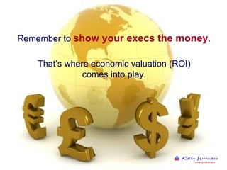 Remember to  show your execs the money .  That’s where economic valuation (ROI)  comes into play.  
