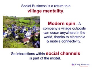 Social Business is a return to a  village mentality .  So interactions within  social channels  is part of the model.  Modern spin  - A company’s village outposts can occur anywhere in the world, thanks to electronic & mobile connectivity.  