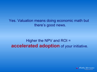 Yes. Valuation means doing economic math but there’s good news.   Higher the NPV and ROI =  accelerated adoption  of your initiative.  