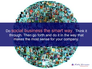 Do  social business the smart way .  Think it through. Then go forth and do it in the way that makes the most sense for your company. 