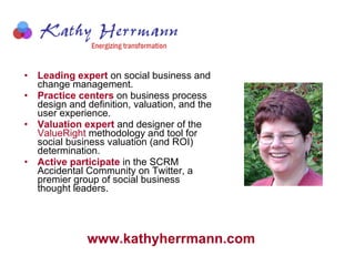 Leading expert  on social business and change management.  Practice centers  on business process design and definition, valuation, and the user experience.   Valuation expert  and designer of the  ValueRight  methodology and tool for social business valuation (and ROI) determination.   Active participate  in the SCRM Accidental Community on Twitter, a premier group of social business thought leaders. www.kathyherrmann.com   