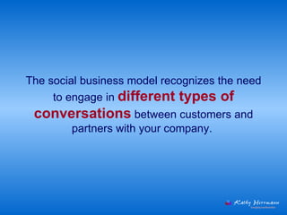 The social business model recognizes the need to engage in  different types of conversations  between customers and partners with your company.  