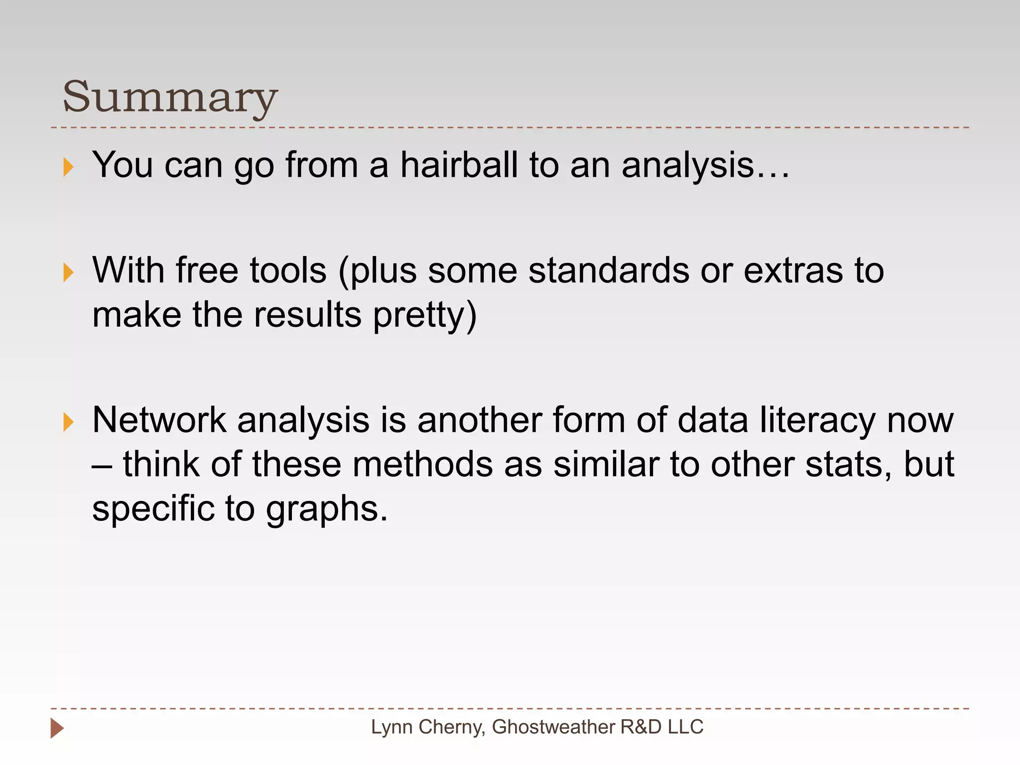 SummaryLynn Cherny, Ghostweather R&D LLCYou can go from a hairball to an analysis…With free tools (plus some standards or extras to make the results pretty)Network analysis is another form of data literacy now – think of these methods as similar to other stats, but specific to graphs.