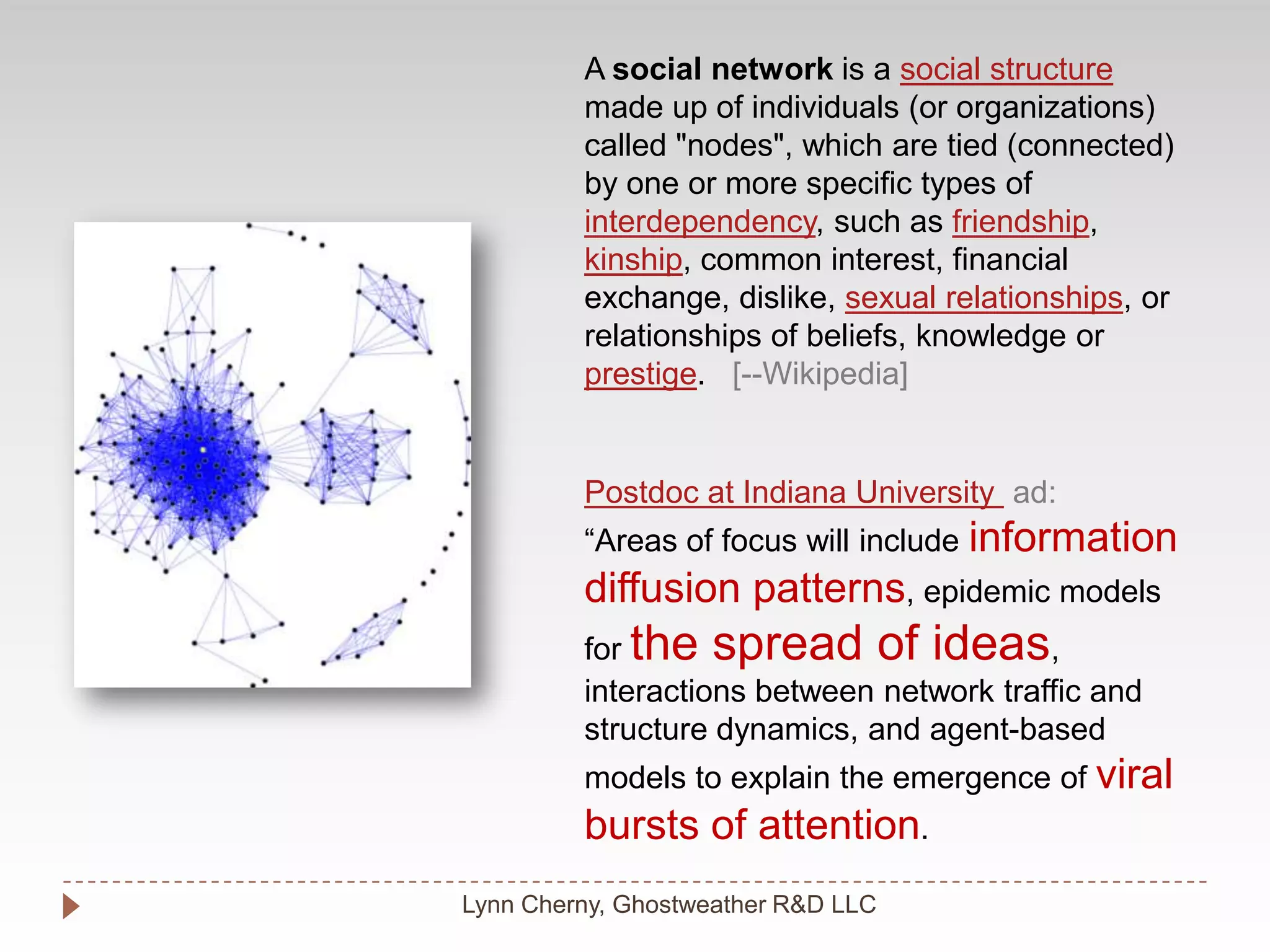 Lynn Cherny, Ghostweather R&D LLCA social network is a social structuremade up of individuals (or organizations) called "nodes", which are tied (connected) by one or more specific types of interdependency, such as friendship, kinship, common interest, financial exchange, dislike, sexual relationships, or relationships of beliefs, knowledge or prestige.   [--Wikipedia]Postdoc at Indiana University ad:“Areas of focus will include information diffusion patterns, epidemic models for the spread of ideas, interactions between network traffic and structure dynamics, and agent-based models to explain the emergence of viral bursts of attention. 