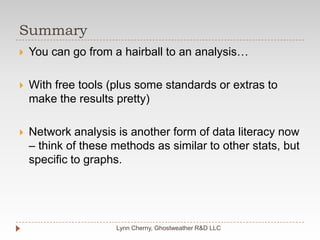 SummaryLynn Cherny, Ghostweather R&D LLCYou can go from a hairball to an analysis…With free tools (plus some standards or extras to make the results pretty)Network analysis is another form of data literacy now – think of these methods as similar to other stats, but specific to graphs.