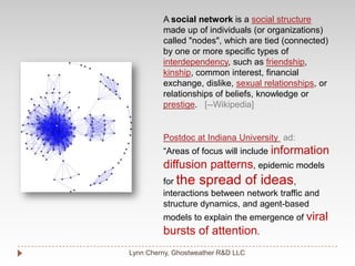 Lynn Cherny, Ghostweather R&D LLCA social network is a social structuremade up of individuals (or organizations) called "nodes", which are tied (connected) by one or more specific types of interdependency, such as friendship, kinship, common interest, financial exchange, dislike, sexual relationships, or relationships of beliefs, knowledge or prestige.   [--Wikipedia]Postdoc at Indiana University ad:“Areas of focus will include information diffusion patterns, epidemic models for the spread of ideas, interactions between network traffic and structure dynamics, and agent-based models to explain the emergence of viral bursts of attention. 
