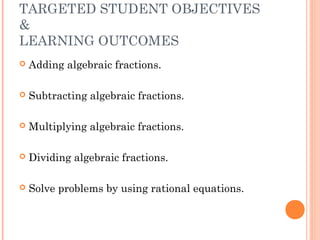TARGETED STUDENT OBJECTIVES
&
LEARNING OUTCOMES
 Adding algebraic fractions.
 Subtracting algebraic fractions.
 Multiplying algebraic fractions.
 Dividing algebraic fractions.
 Solve problems by using rational equations.
 
