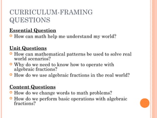 CURRICULUM-FRAMING
QUESTIONS
Essential Question
 How can math help me understand my world?
Unit Questions
 How can mathematical patterns be used to solve real
world scenarios?
 Why do we need to know how to operate with
algebraic fractions?
 How do we use algebraic fractions in the real world?
Content Questions
 How do we change words to math problems?
 How do we perform basic operations with algebraic
fractions? 
 
