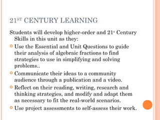 21ST
CENTURY LEARNING
Students will develop higher-order and 21st
Century
Skills in this unit as they:
 Use the Essential and Unit Questions to guide
their analysis of algebraic fractions to find
strategies to use in simplifying and solving
problems..
 Communicate their ideas to a community
audience through a publication and a video.
 Reflect on their reading, writing, research and
thinking strategies, and modify and adapt them
as necessary to fit the real-world scenarios.
 Use project assessments to self-assess their work.
 
