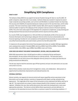  
Simplifying	
  SOX	
  Compliance	
  
	
  ! 	
  
	
  
WHAT	
  IS	
  SOX?	
  
The	
  Sarbanes-­‐Oxley	
  (SOX)	
  Act	
  was	
  signed	
  into	
  law	
  by	
  President	
  George	
  W.	
  Bush	
  on	
  July	
  30,	
  2002.	
  All	
  
public	
  companies,	
  large	
  and	
  small,	
  must	
  comply.	
  	
  Sarbanes-­‐Oxley	
  was	
  enacted	
  in	
  response	
  to	
  several	
  
major	
  corporate	
  accounting	
  scandals,	
  such	
  as	
  Enron	
  and	
  WorldCom,	
  to	
  protect	
  investors	
  by	
  improving	
  
the	
  accuracy	
  and	
  reliability	
  of	
  corporate	
  disclosures	
  made	
  pursuant	
  to	
  the	
  securities	
  laws,	
  and	
  for	
  other	
  
purposes.	
  The	
  most	
  contentious	
  aspect	
  of	
  SOX	
  is	
  Section	
  404,	
  which	
  requires	
  management	
  and	
  the	
  
external	
  auditor	
  to	
  report	
  on	
  the	
  adequacy	
  of	
  the	
  company's	
  internal	
  control	
  on	
  financial	
  reporting	
  
(ICFR).	
  This	
  is	
  the	
  most	
  costly	
  aspect	
  of	
  the	
  legislation	
  for	
  companies	
  to	
  implement,	
  as	
  documenting	
  and	
  
testing	
  important	
  financial	
  manual	
  and	
  automated	
  controls	
  requires	
  enormous	
  effort.	
  
As	
  a	
  result	
  of	
  SOX,	
  top	
  management	
  (i.e.	
  CEO	
  and	
  CFO)	
  must	
  individually	
  certify	
  to	
  the	
  accuracy	
  of	
  
financial	
  information	
  and	
  maintaining	
  an	
  adequate	
  internal	
  control	
  structure	
  and	
  procedures	
  for	
  
financial	
  reporting.	
  Penalties	
  for	
  non-­‐compliance	
  and	
  fraudulent	
  financial	
  activity	
  are	
  severe	
  and	
  include	
  
very	
  hefty	
  financial	
  penalties	
  and	
  could	
  include	
  a	
  jail	
  term	
  for	
  the	
  CEO	
  and/or	
  CFO!	
  
In	
  response	
  to	
  the	
  perception	
  that	
  stricter	
  financial	
  governance	
  laws	
  are	
  needed,	
  SOX-­‐type	
  regulations	
  
were	
  subsequently	
  enacted	
  in	
  Canada	
  (2002),	
  Germany	
  (2002),	
  South	
  Africa	
  (2002),	
  France	
  (2003),	
  
Australia	
  (2004),	
  India	
  (2005),	
  Japan	
  (2006),	
  Italy	
  (2006),	
  Israel,	
  and	
  Turkey.	
  
HOW	
  DOES	
  SOX	
  IMPACT	
  DOCUMENT	
  MANAGEMENT,	
  REVIEW,	
  AND	
  COLLABORATION?	
  
While	
  SOX	
  requirements	
  cover	
  a	
  broad	
  spectrum	
  within	
  an	
  enterprise	
  that	
  go	
  well	
  beyond	
  
documentation,	
  the	
  key	
  section	
  of	
  the	
  Act	
  focuses	
  on	
  internal	
  controls.	
  	
  The	
  executive	
  team’s	
  
responsibilities	
  are	
  not	
  only	
  to	
  ensure	
  that	
  adequate	
  internal	
  controls	
  are	
  in	
  place,	
  but	
  that	
  they	
  are	
  
being	
  monitored	
  and	
  adhered	
  to.	
  	
  	
  
The	
  Act	
  also	
  requires	
  that	
  the	
  executives	
  sign	
  off	
  that	
  quarterly	
  and	
  year	
  end	
  submissions	
  are	
  accurate	
  
and	
  contain	
  no	
  errors.	
  
Both	
  of	
  those	
  activities	
  involve	
  document	
  management,	
  review,	
  and	
  collaboration.	
  	
  Both	
  present	
  an	
  
opportunity	
  for	
  productivity	
  improvements	
  and	
  reduced	
  business	
  risk.	
  
INTERNAL	
  CONTROLS	
  
Almost	
  certainly,	
  one	
  segment	
  of	
  internal	
  controls	
  will	
  require	
  signoff	
  by	
  various	
  executives	
  on	
  key	
  
documents	
  such	
  as	
  large	
  contracts,	
  inventory	
  or	
  equipment	
  write-­‐downs,	
  pricing,	
  and	
  partnering	
  
agreements.	
  	
  The	
  magnitude	
  of	
  the	
  impact	
  of	
  the	
  transaction	
  on	
  the	
  corporation	
  will	
  define	
  who	
  has	
  to	
  
sign	
  off.	
  	
  The	
  requirements	
  are	
  unique	
  in	
  every	
  company	
  based	
  on	
  that	
  company’s	
  size	
  and	
  market	
  
segment.	
  	
  Whatever	
  the	
  case,	
  there	
  will	
  be	
  documents	
  that	
  need	
  to	
  be	
  reviewed	
  and	
  in	
  many	
  cases	
  
approved	
  by	
  executives.	
  	
  The	
  internal	
  controls	
  define	
  those	
  requirements	
  and	
  once	
  defined,	
  it	
  is	
  
incumbent	
  on	
  the	
  executives	
  to	
  ensure	
  that	
  there	
  is	
  a	
  process	
  in	
  place	
  for	
  monitoring	
  compliance.	
  	
  If	
  
 