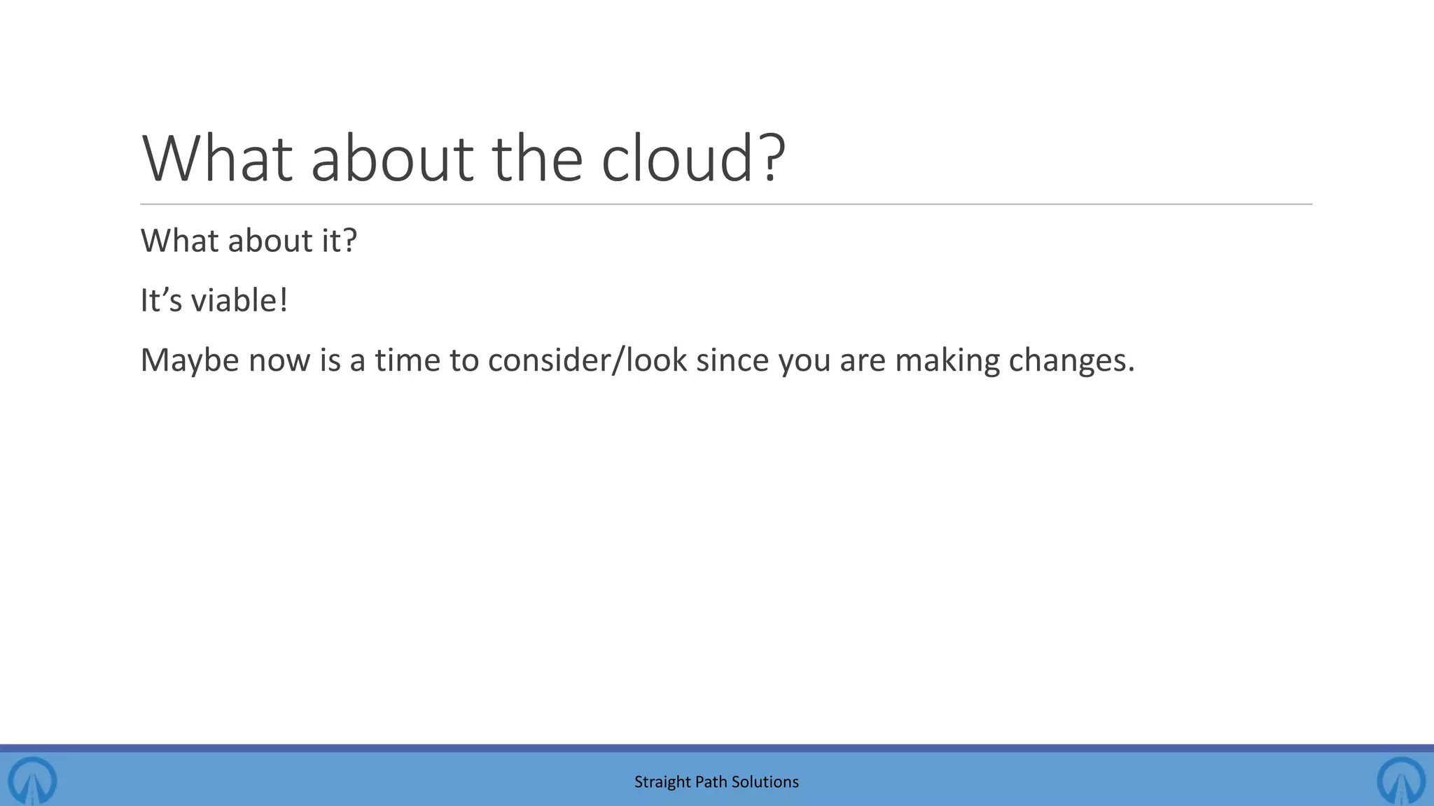 What about the cloud? What about it? It’s viable! Maybe now is a time to consider/look since you are making changes. Straight Path Solutions 