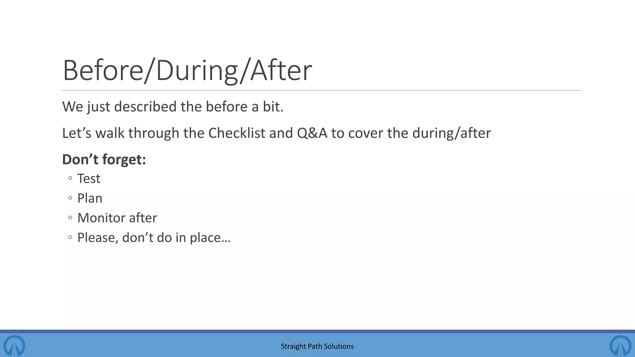 Before/During/After We just described the before a bit. Let’s walk through the Checklist and Q&A to cover the during/after Don’t forget: ◦ Test ◦ Plan ◦ Monitor after ◦ Please, don’t do in place… Straight Path Solutions 
