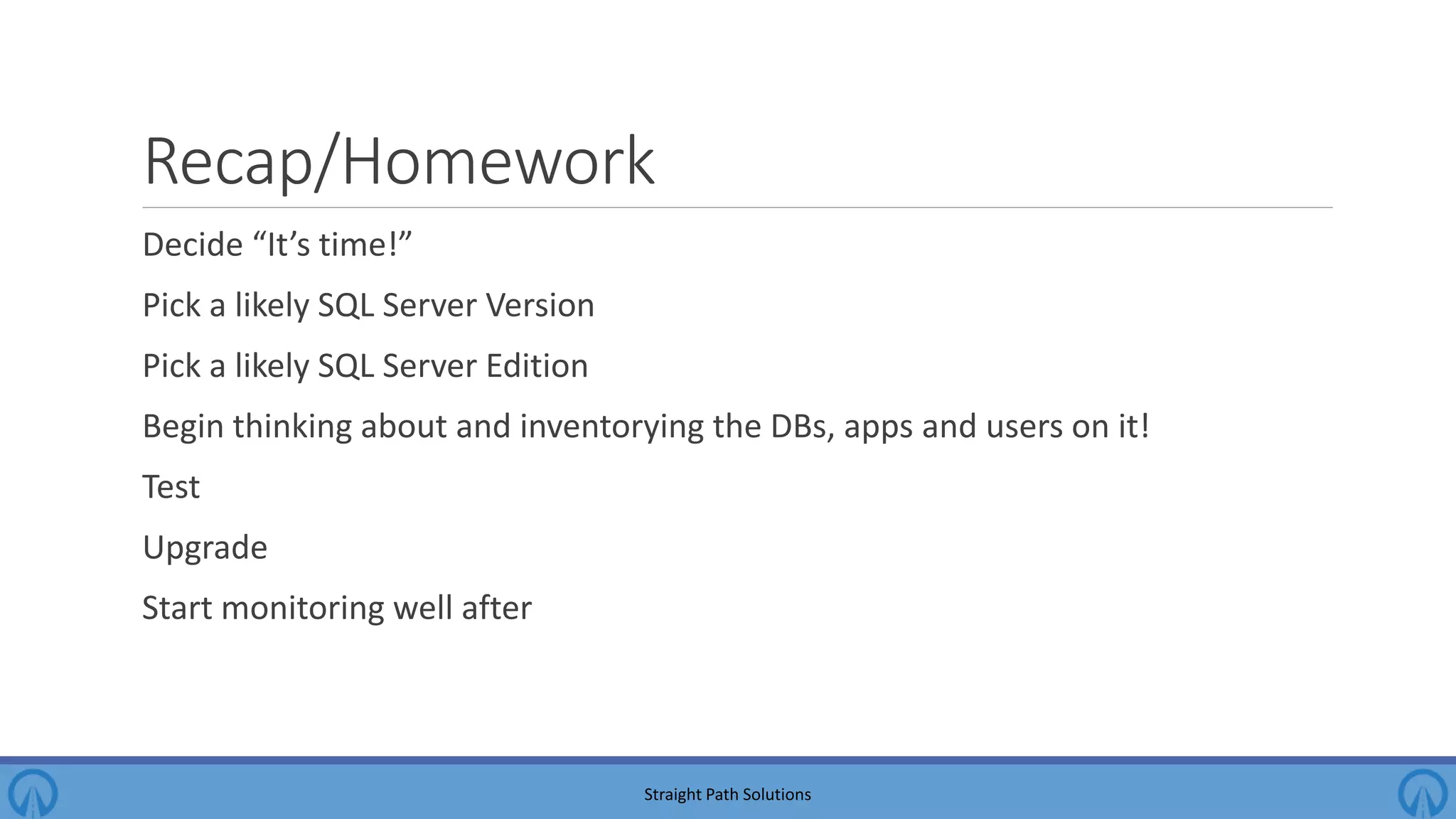 Recap/Homework Decide “It’s time!” Pick a likely SQL Server Version Pick a likely SQL Server Edition Begin thinking about and inventorying the DBs, apps and users on it! Test Upgrade Start monitoring well after Straight Path Solutions 