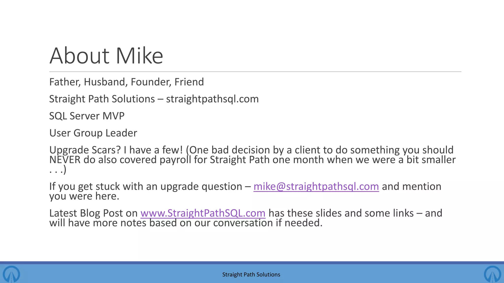 About Mike Father, Husband, Founder, Friend Straight Path Solutions – straightpathsql.com SQL Server MVP User Group Leader Upgrade Scars? I have a few! (One bad decision by a client to do something you should NEVER do also covered payroll for Straight Path one month when we were a bit smaller . . .) If you get stuck with an upgrade question – mike@straightpathsql.com and mention you were here. Latest Blog Post on www.StraightPathSQL.com has these slides and some links – and will have more notes based on our conversation if needed. Straight Path Solutions 