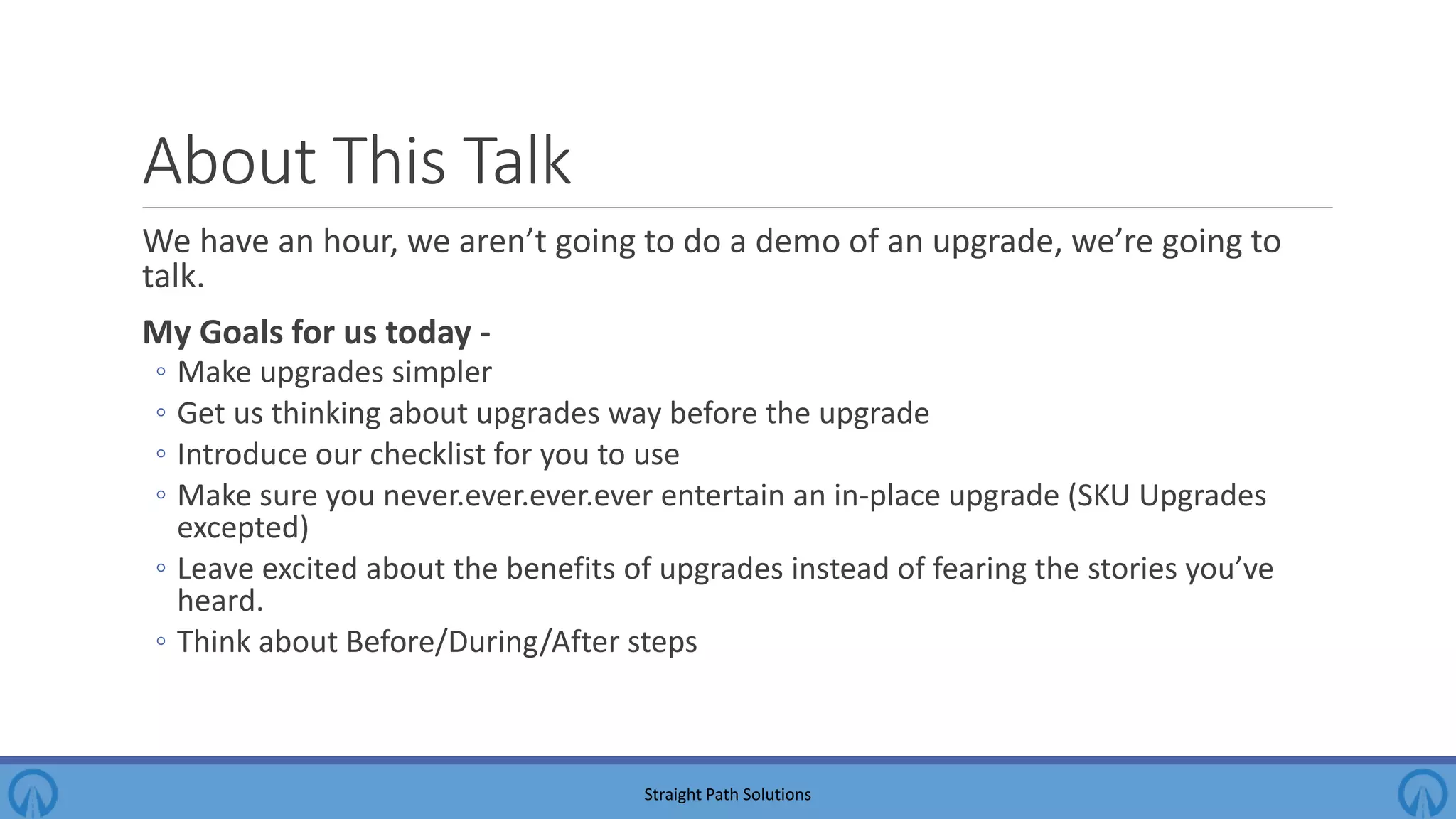 About This Talk We have an hour, we aren’t going to do a demo of an upgrade, we’re going to talk. My Goals for us today - ◦ Make upgrades simpler ◦ Get us thinking about upgrades way before the upgrade ◦ Introduce our checklist for you to use ◦ Make sure you never.ever.ever.ever entertain an in-place upgrade (SKU Upgrades excepted) ◦ Leave excited about the benefits of upgrades instead of fearing the stories you’ve heard. ◦ Think about Before/During/After steps Straight Path Solutions 
