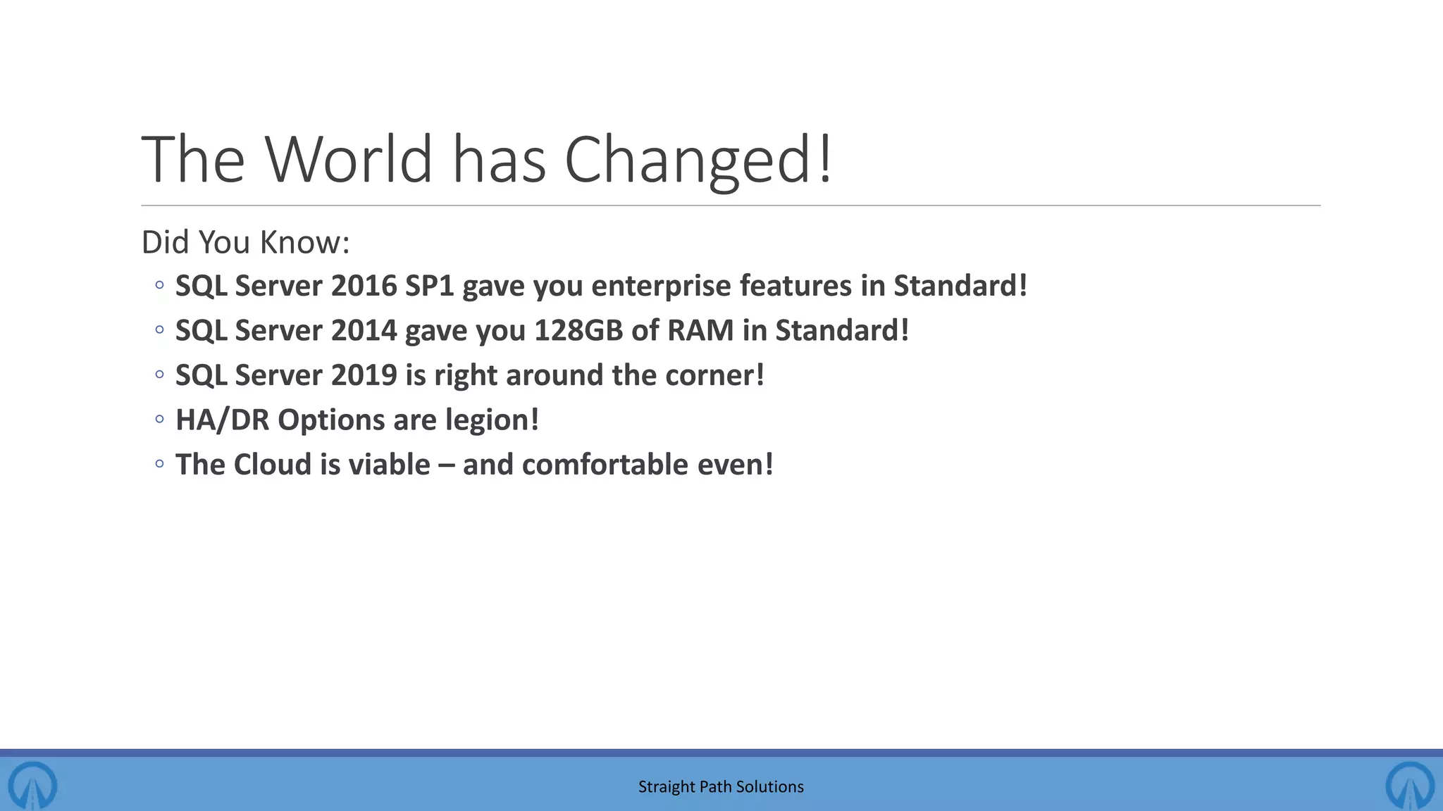 The World has Changed! Did You Know: ◦ SQL Server 2016 SP1 gave you enterprise features in Standard! ◦ SQL Server 2014 gave you 128GB of RAM in Standard! ◦ SQL Server 2019 is right around the corner! ◦ HA/DR Options are legion! ◦ The Cloud is viable – and comfortable even! Straight Path Solutions 