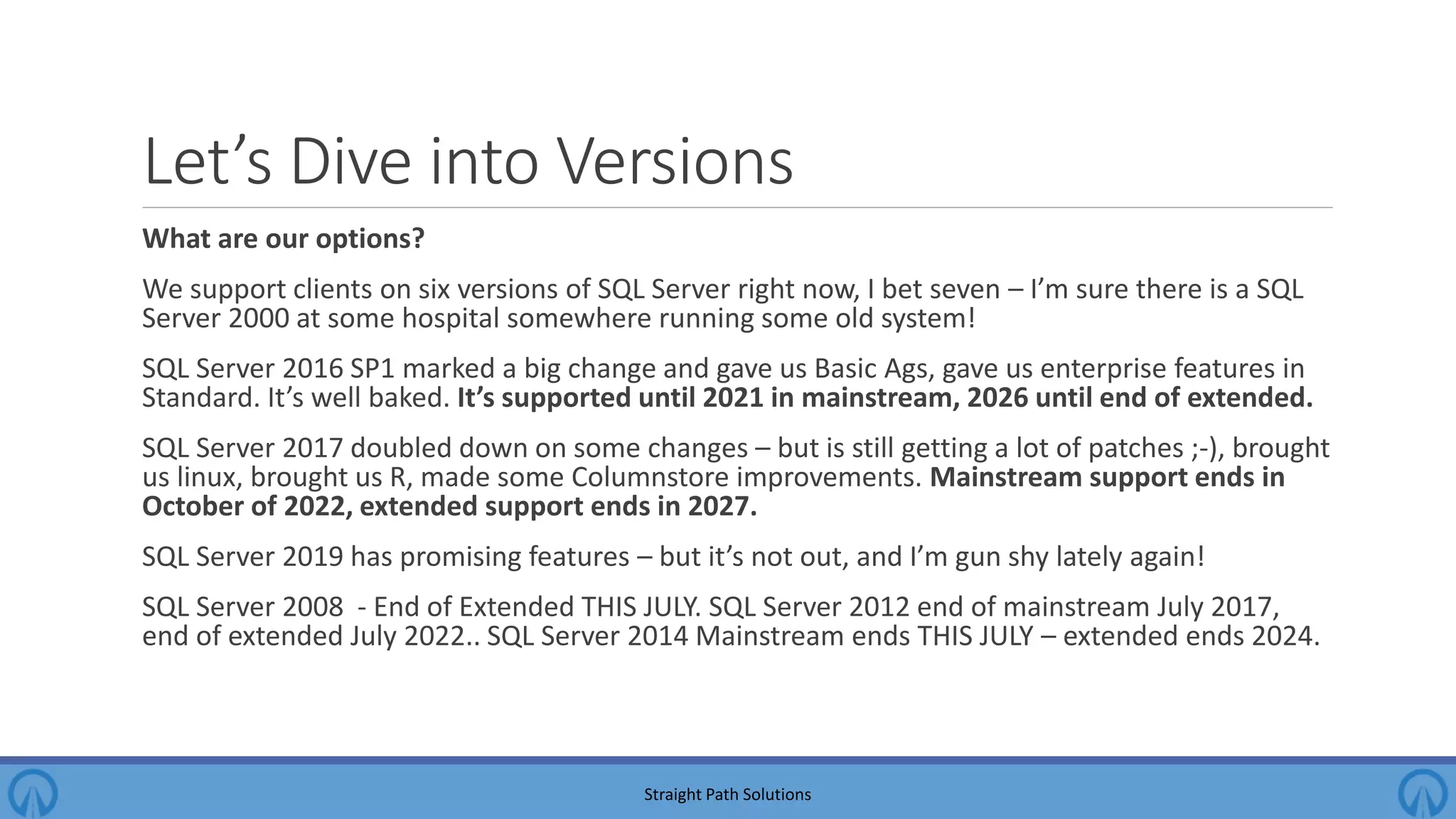 Let’s Dive into Versions What are our options? We support clients on six versions of SQL Server right now, I bet seven – I’m sure there is a SQL Server 2000 at some hospital somewhere running some old system! SQL Server 2016 SP1 marked a big change and gave us Basic Ags, gave us enterprise features in Standard. It’s well baked. It’s supported until 2021 in mainstream, 2026 until end of extended. SQL Server 2017 doubled down on some changes – but is still getting a lot of patches ;-), brought us linux, brought us R, made some Columnstore improvements. Mainstream support ends in October of 2022, extended support ends in 2027. SQL Server 2019 has promising features – but it’s not out, and I’m gun shy lately again! SQL Server 2008 - End of Extended THIS JULY. SQL Server 2012 end of mainstream July 2017, end of extended July 2022.. SQL Server 2014 Mainstream ends THIS JULY – extended ends 2024. Straight Path Solutions 