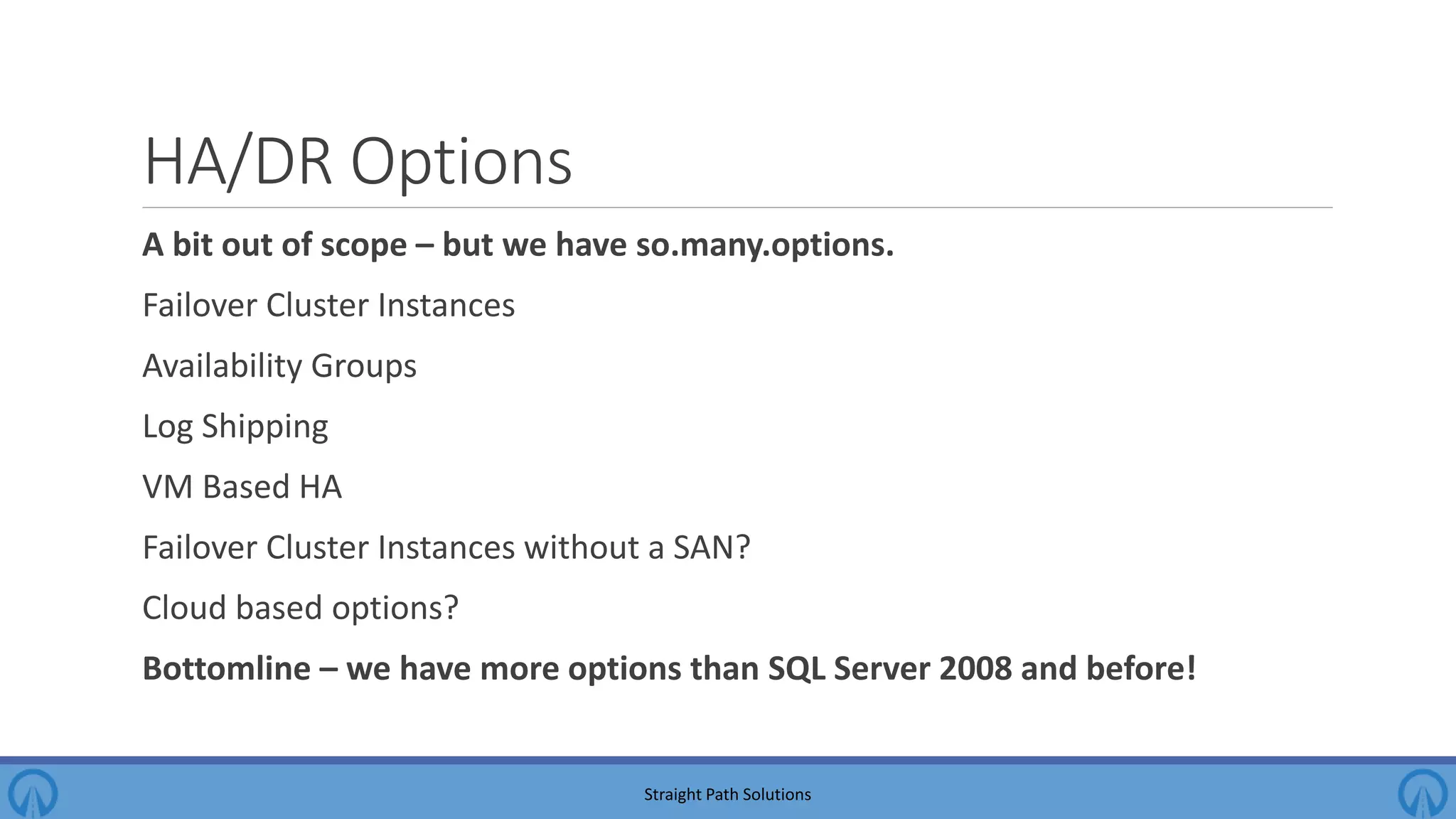 HA/DR Options A bit out of scope – but we have so.many.options. Failover Cluster Instances Availability Groups Log Shipping VM Based HA Failover Cluster Instances without a SAN? Cloud based options? Bottomline – we have more options than SQL Server 2008 and before! Straight Path Solutions 