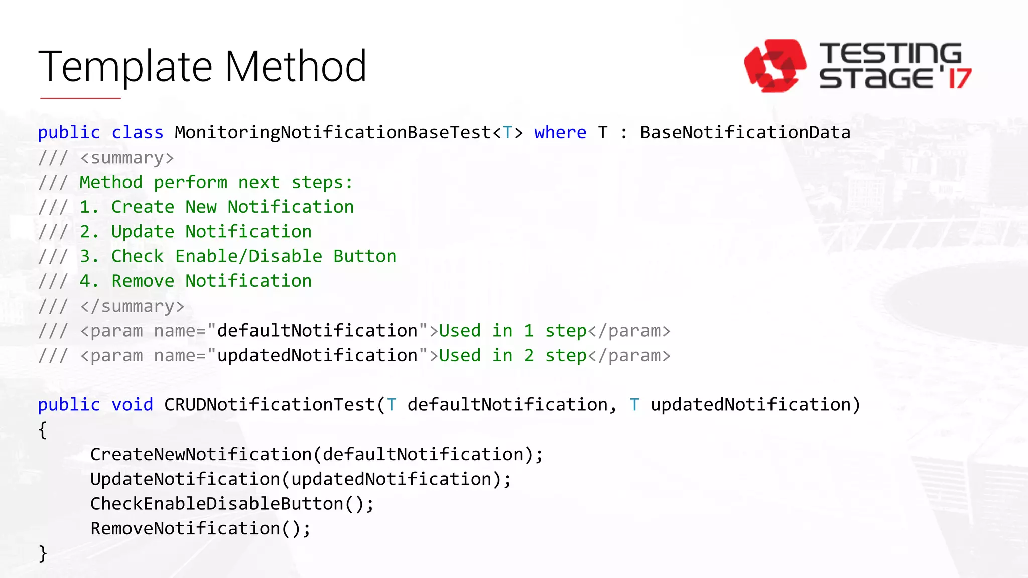Template Method
public class MonitoringNotificationBaseTest<T> where T : BaseNotificationData
/// <summary>
/// Method perform next steps:
/// 1. Create New Notification
/// 2. Update Notification
/// 3. Check Enable/Disable Button
/// 4. Remove Notification
/// </summary>
/// <param name="defaultNotification">Used in 1 step</param>
/// <param name="updatedNotification">Used in 2 step</param>
public void CRUDNotificationTest(T defaultNotification, T updatedNotification)
{
CreateNewNotification(defaultNotification);
UpdateNotification(updatedNotification);
CheckEnableDisableButton();
RemoveNotification();
}
 