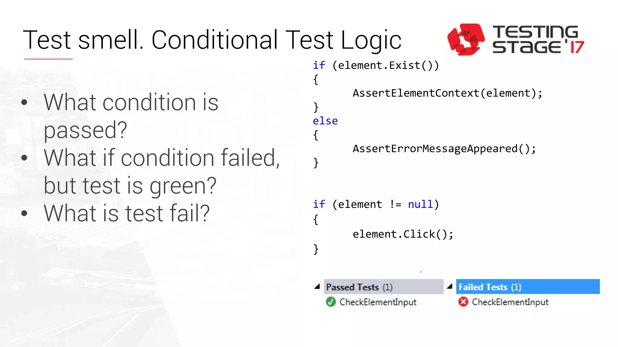 if (element.Exist())
{
AssertElementContext(element);
}
else
{
AssertErrorMessageAppeared();
}
if (element != null)
{
element.Click();
}
• What condition is
passed?
• What if condition failed,
but test is green?
• What is test fail?
Test smell. Conditional Test Logic
 