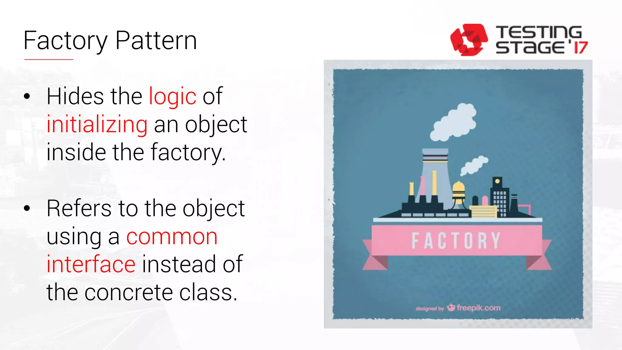 Factory Pattern
• Hides the logic of
initializing an object
inside the factory.
• Refers to the object
using a common
interface instead of
the concrete class.
 