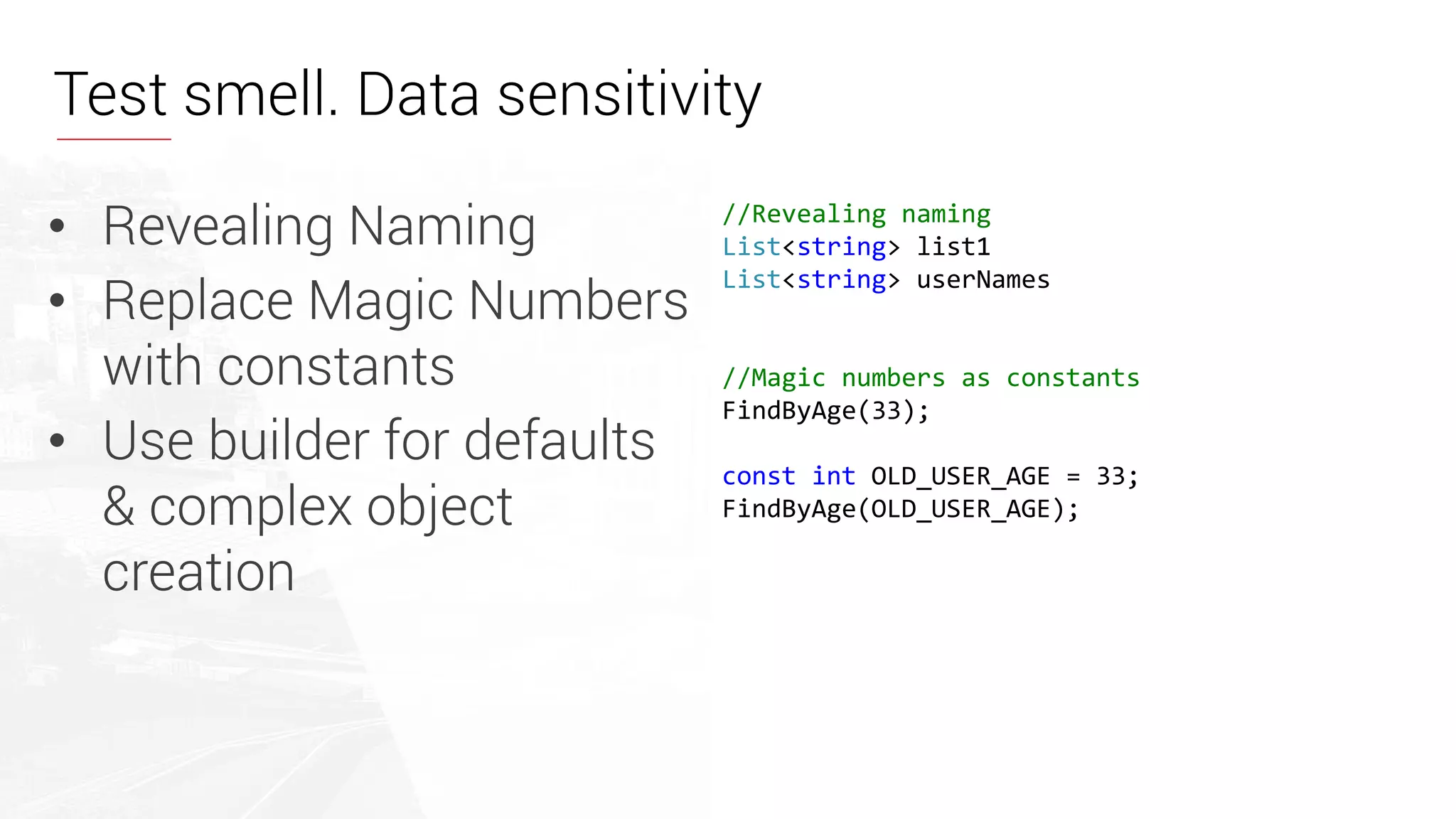 • Revealing Naming
• Replace Magic Numbers
with constants
• Use builder for defaults
& complex object
creation
//Revealing naming
List<string> list1
List<string> userNames
//Magic numbers as constants
FindByAge(33);
const int OLD_USER_AGE = 33;
FindByAge(OLD_USER_AGE);
Test smell. Data sensitivity
 