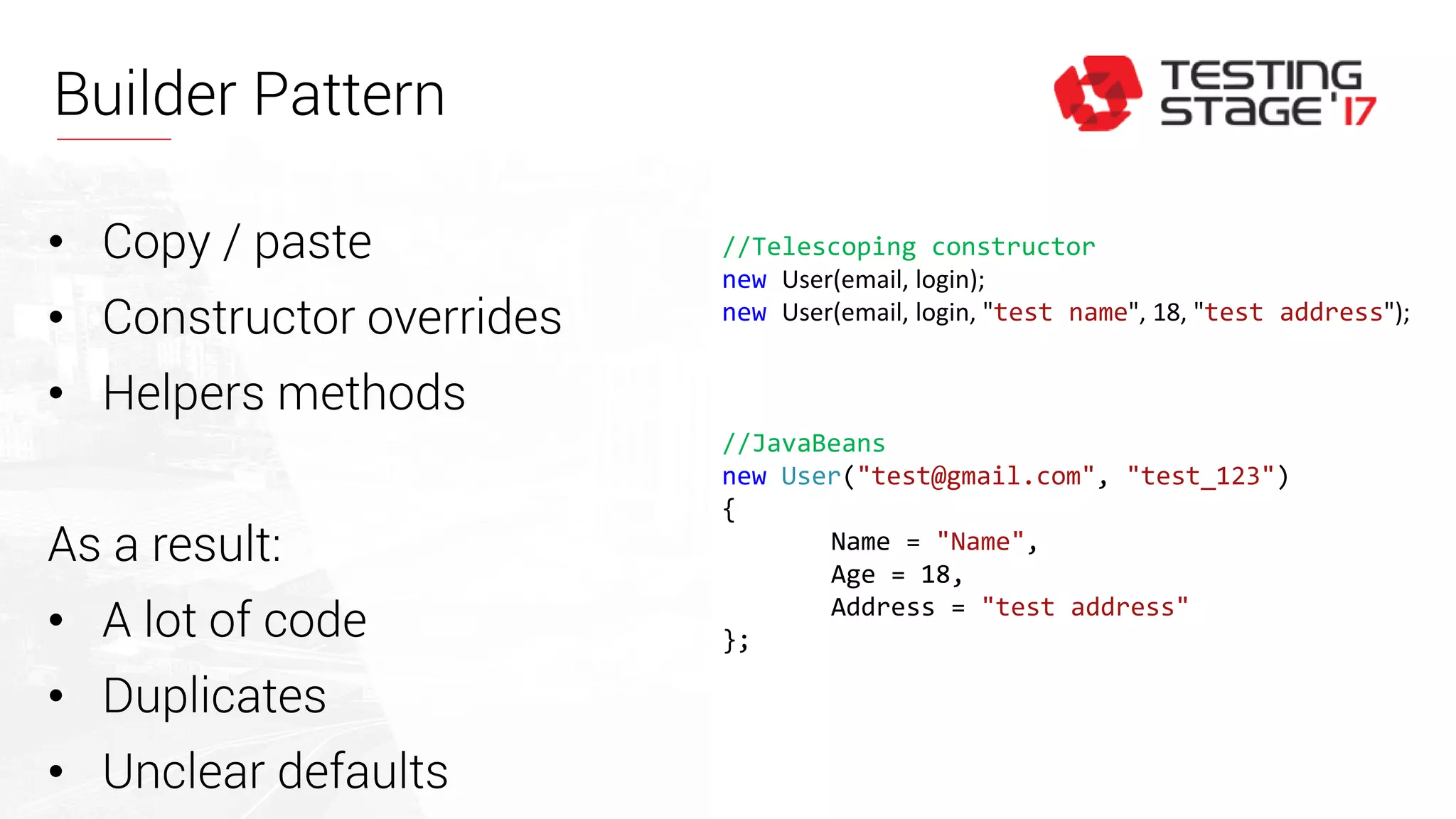 Builder Pattern
//Telescoping constructor
new User(email, login);
new User(email, login, "test name", 18, "test address");
//JavaBeans
new User("test@gmail.com", "test_123")
{
Name = "Name",
Age = 18,
Address = "test address"
};
• Copy / paste
• Constructor overrides
• Helpers methods
As a result:
• A lot of code
• Duplicates
• Unclear defaults
 