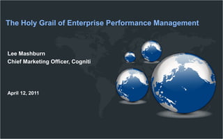 The Holy Grail of Enterprise Performance Management Lee Mashburn Chief Marketing Officer, Cogniti April 12, 2011 