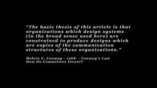 “ T h e b a s i c t h e s i s o f t h i s a r t i c l e i s t h a t
o r g a n i z a t i o n s w h i c h d e s i g n s y s t e m s
( i n t h e b r o a d s e n s e u s e d h e r e ) a r e
c o n s t r a i n e d t o p r o d u c e d e s i g n s w h i c h
a r e c o p i e s o f t h e c o m m u n i c a t i o n
s t r u c t u r e s o f t h e s e o r g a n i z a t i o n s . ”
M e l v i n E . C o n w a y - 1 9 6 8 - C o n w a y ’ s L a w
H o w D o C o m m i t t e e s I n v e n t ?
 