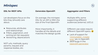 Copyright 2021, Conﬂuent, Inc. All rights reserved. This document may not be reproduced in any manner without the express written permission of Conﬂuent, Inc.
Minispec
10
DSL for REST APIs
Let developers focus on the
bits they (should) care
about.
● Resources, attributes
and relationships
● Filters, pagination, and
sorting (on list requests)
● Versioning, deprecations
NOT urls, methods, query
params, request and
response bodies, etc.
Generates OpenAPI
On average, the minispec
DSL for an API is 1/5th the
size of the ﬁnal OpenAPI.
More importantly, it
handles all the details and
matches the design guide.
Aggregator and Filters
Multiple APIs, some
supporting different
audiences (external, UI/CLI)
Different use cases require
different OpenAPI specs. 😩
● Lack of support for
“immutable”, “create
only” etc in OpenAPI
● AllOf bugs in the
OpenAPI-generator
 
