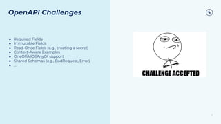 21
OpenAPI Challenges
● Required Fields
● Immutable Fields
● Read-Once Fields (e.g., creating a secret)
● Context-Aware Examples
● OneOf/AllOf/AnyOf support
● Shared Schemas (e.g., BadRequest, Error)
● ...
 