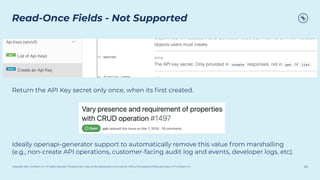 Copyright 2021, Conﬂuent, Inc. All rights reserved. This document may not be reproduced in any manner without the express written permission of Conﬂuent, Inc.
Read-Once Fields - Not Supported
24
Return the API Key secret only once, when its ﬁrst created.
Ideally openapi-generator support to automatically remove this value from marshalling
(e.g., non-create API operations, customer-facing audit log and events, developer logs, etc).
 