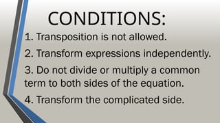 CONDITIONS:
1. Transposition is not allowed.
2. Transform expressions independently.
3. Do not divide or multiply a common
term to both sides of the equation.
4. Transform the complicated side.
 