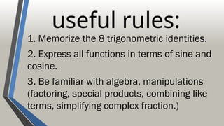 useful rules:
1. Memorize the 8 trigonometric identities.
2. Express all functions in terms of sine and
cosine.
3. Be familiar with algebra, manipulations
(factoring, special products, combining like
terms, simplifying complex fraction.)
 
