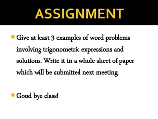  Give at least 3 examples of word problems
involving trigonometric expressions and
solutions. Write it in a whole sheet of paper
which will be submitted next meeting.
 Good bye class!
 