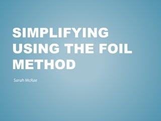 SIMPLIFYING 
USING THE FOIL 
METHOD 
Sarah McRae 
 