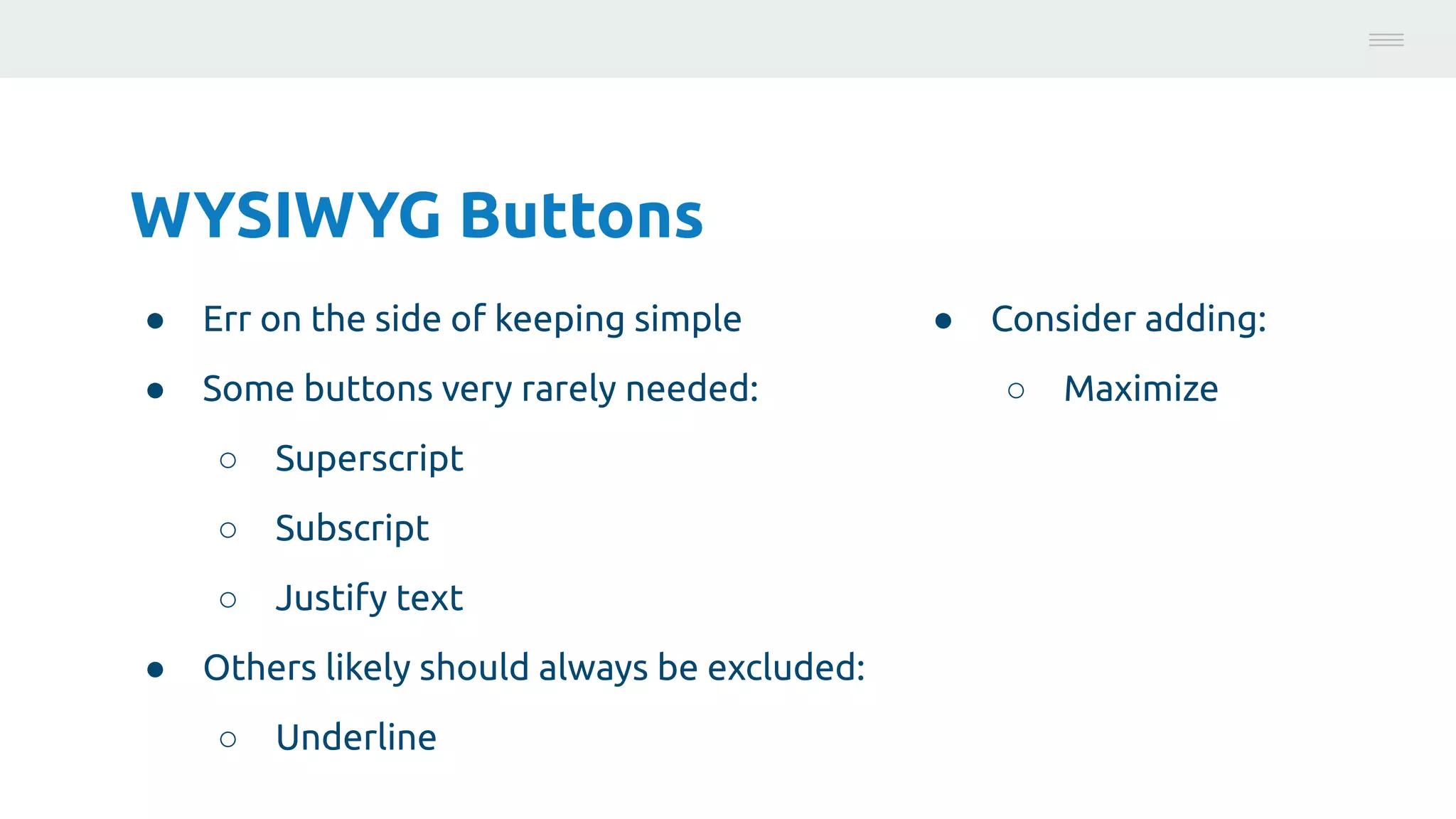 WYSIWYG Buttons
● Err on the side of keeping simple
● Some buttons very rarely needed:
○ Superscript
○ Subscript
○ Justify text
● Others likely should always be excluded:
○ Underline
Photo:
https://unsplash.com/@brucemars
● Consider adding:
○ Maximize
 