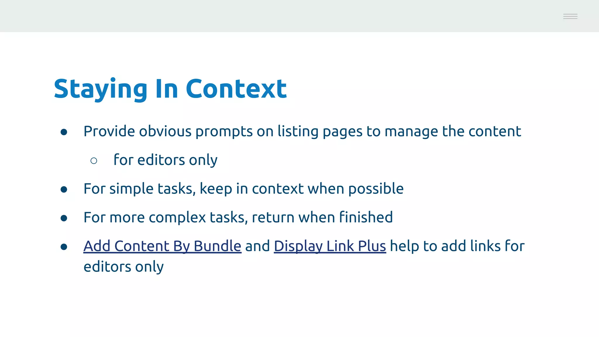 Staying In Context
● Provide obvious prompts on listing pages to manage the content
○ for editors only
● For simple tasks, keep in context when possible
● For more complex tasks, return when ﬁnished
● Add Content By Bundle and Display Link Plus help to add links for
editors only
Photo:
https://unsplash.com/@brucemars
 