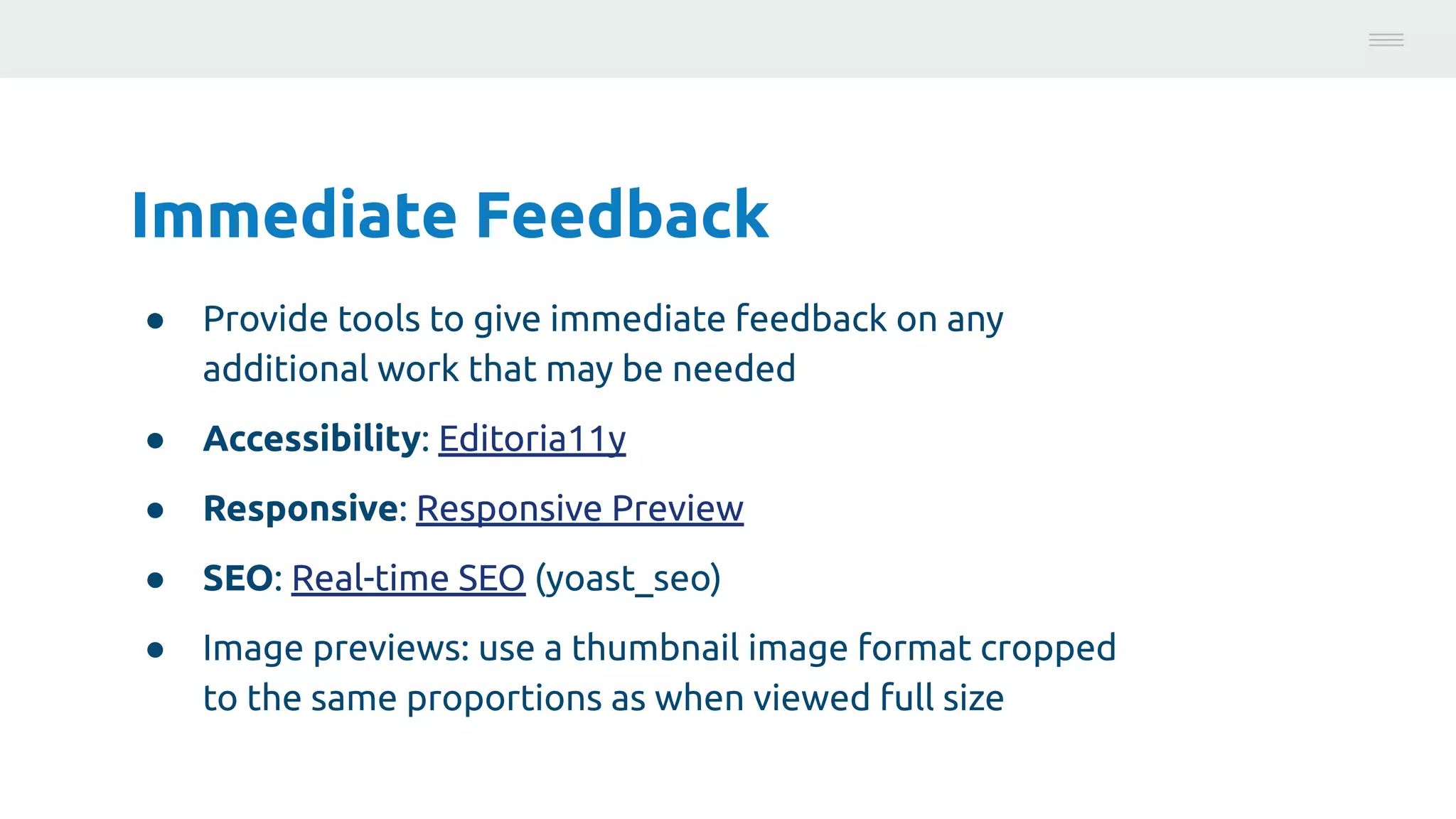 Immediate Feedback
● Provide tools to give immediate feedback on any
additional work that may be needed
● Accessibility: Editoria11y
● Responsive: Responsive Preview
● SEO: Real-time SEO (yoast_seo)
● Image previews: use a thumbnail image format cropped
to the same proportions as when viewed full size
Photo:
https://unsplash.com/@brucemars
 