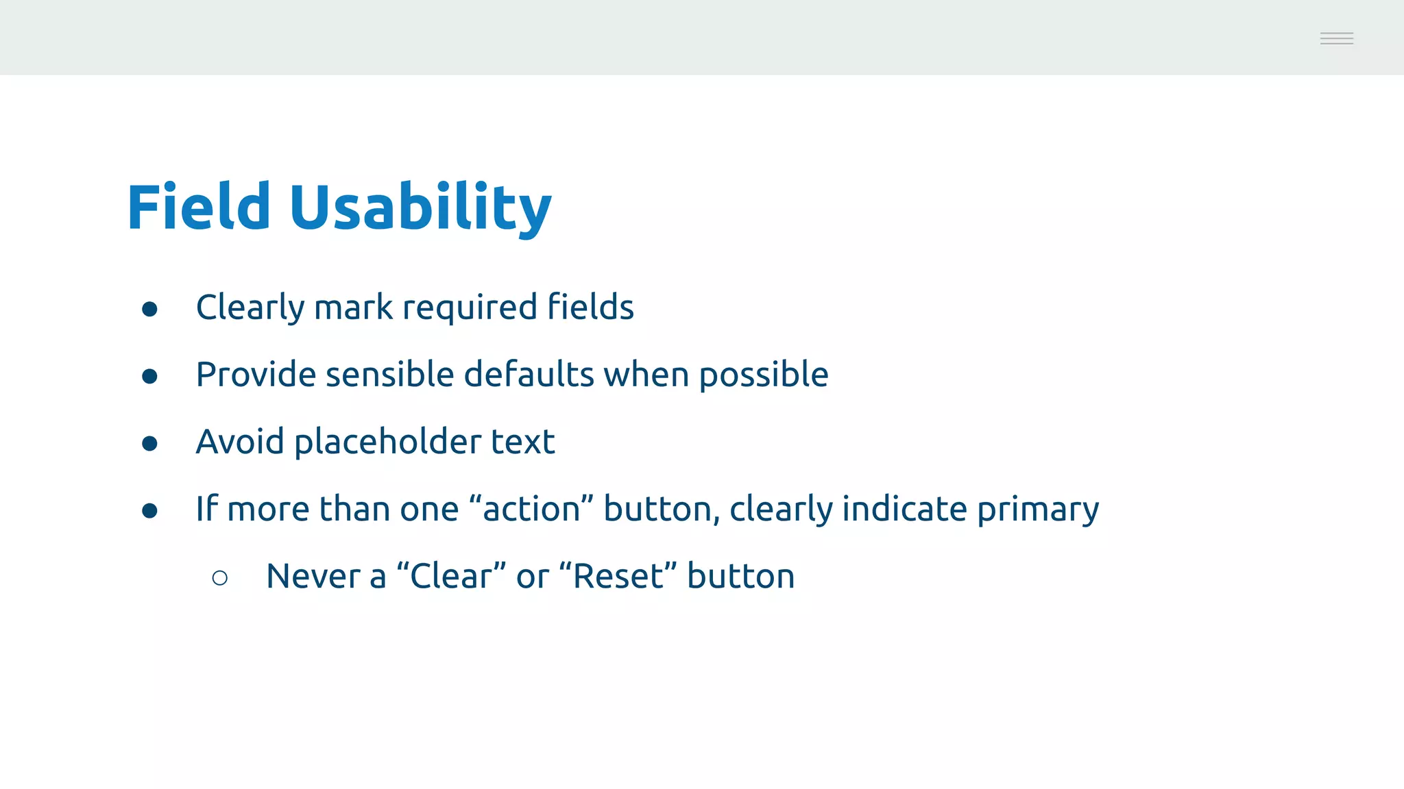 Field Usability
● Clearly mark required ﬁelds
● Provide sensible defaults when possible
● Avoid placeholder text
● If more than one “action” button, clearly indicate primary
○ Never a “Clear” or “Reset” button
Photo:
https://unsplash.com/@brucemars
 