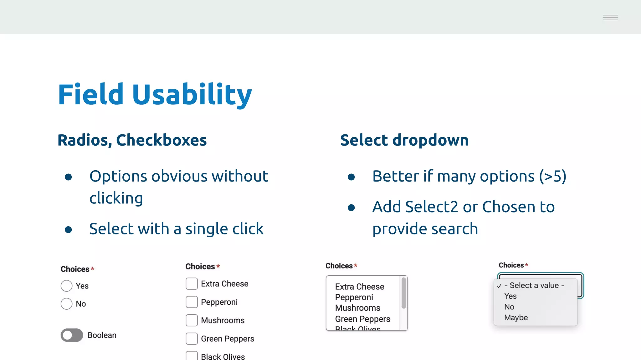 Field Usability
Radios, Checkboxes
● Options obvious without
clicking
● Select with a single click
Photo:
https://unsplash.com/@brucemars
Select dropdown
● Better if many options (>5)
● Add Select2 or Chosen to
provide search
 
