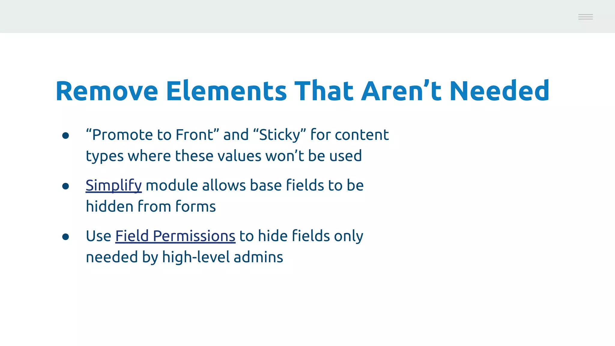 Remove Elements That Aren’t Needed
● “Promote to Front” and “Sticky” for content
types where these values won’t be used
● Simplify module allows base ﬁelds to be
hidden from forms
● Use Field Permissions to hide ﬁelds only
needed by high-level admins
Photo:
https://unsplash.com/@brucemars
 