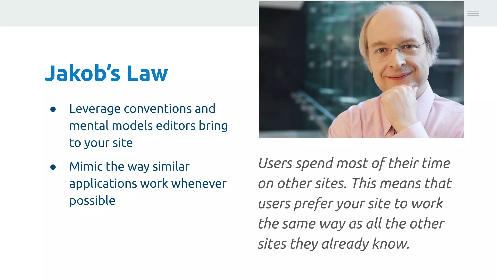 Jakob’s Law
● Leverage conventions and
mental models editors bring
to your site
● Mimic the way similar
applications work whenever
possible
Photo:
https://unsplash.com/@brucemars
Users spend most of their time
on other sites. This means that
users prefer your site to work
the same way as all the other
sites they already know.
 