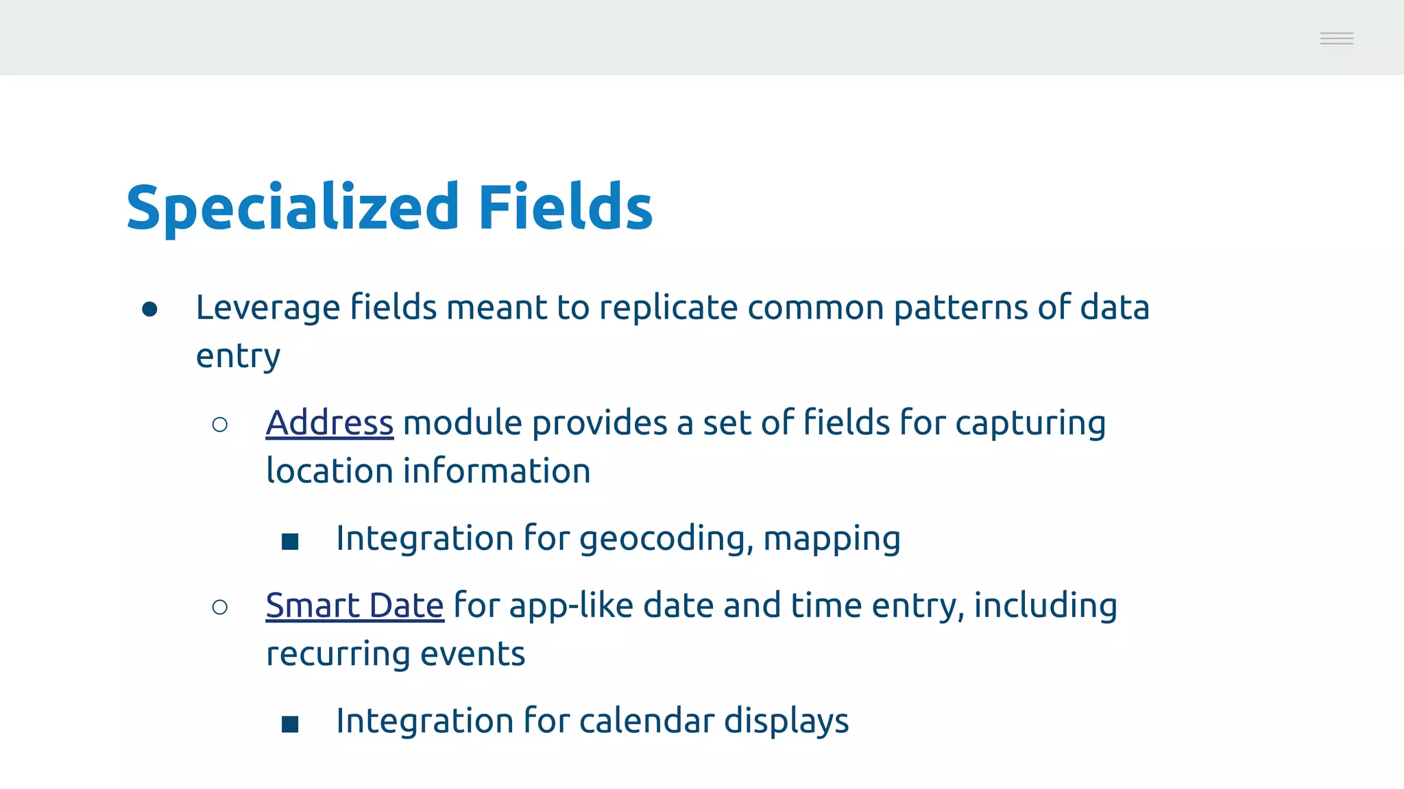 Specialized Fields
● Leverage ﬁelds meant to replicate common patterns of data
entry
○ Address module provides a set of ﬁelds for capturing
location information
■ Integration for geocoding, mapping
○ Smart Date for app-like date and time entry, including
recurring events
■ Integration for calendar displays
Photo:
https://unsplash.com/@brucemars
 