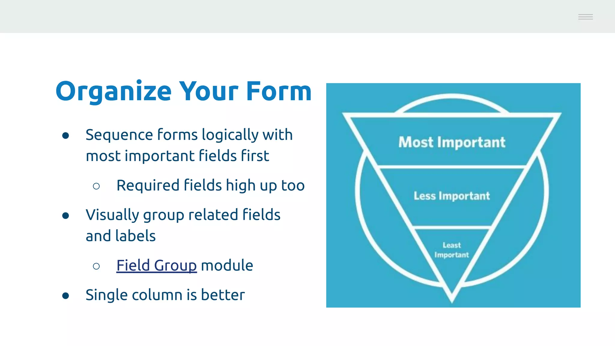 Organize Your Form
● Sequence forms logically with
most important ﬁelds ﬁrst
○ Required ﬁelds high up too
● Visually group related ﬁelds
and labels
○ Field Group module
● Single column is better
Photo:
https://unsplash.com/@brucemars
 