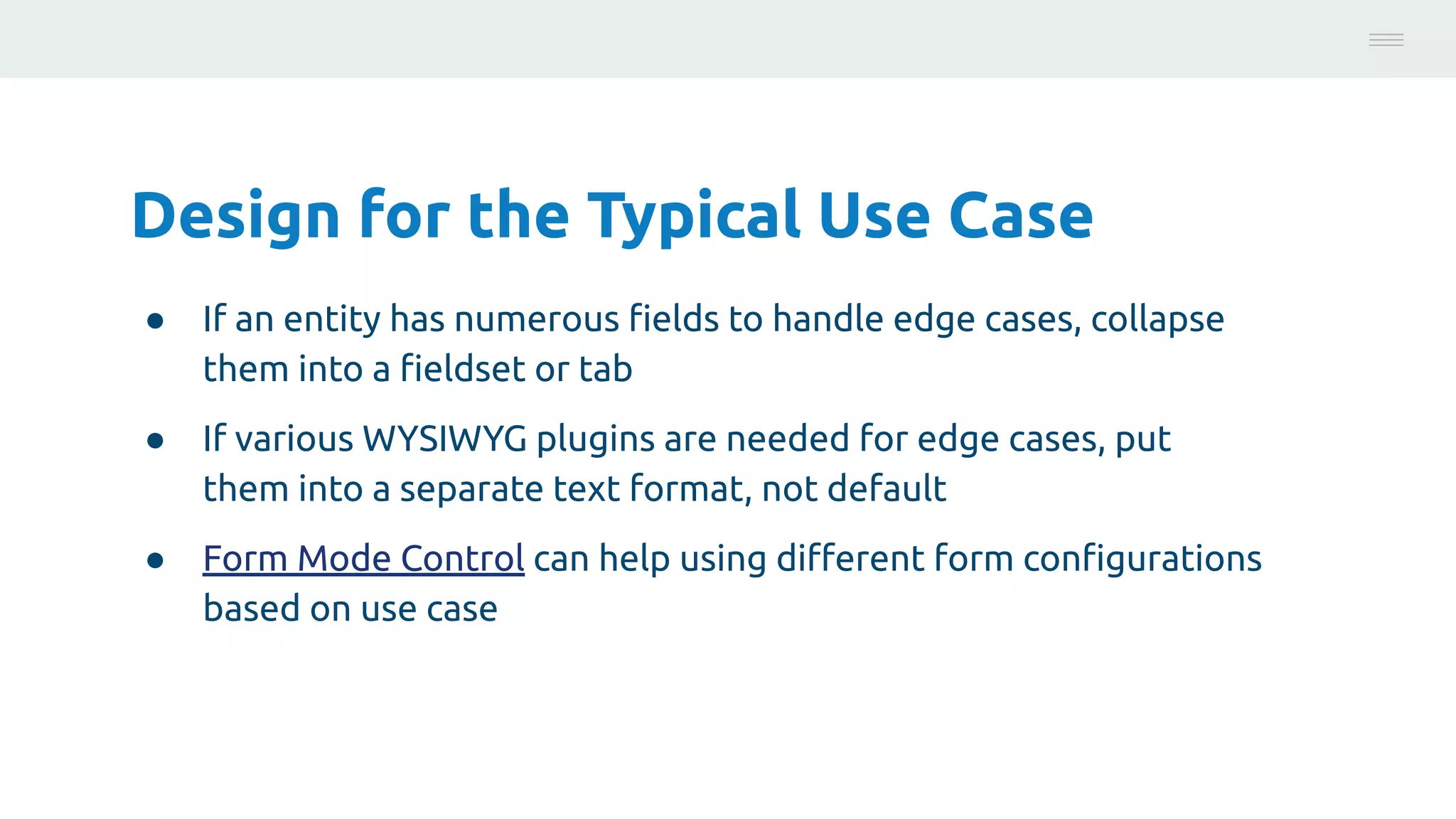 Design for the Typical Use Case
● If an entity has numerous ﬁelds to handle edge cases, collapse
them into a ﬁeldset or tab
● If various WYSIWYG plugins are needed for edge cases, put
them into a separate text format, not default
● Form Mode Control can help using diﬀerent form conﬁgurations
based on use case
Photo:
https://unsplash.com/@brucemars
 