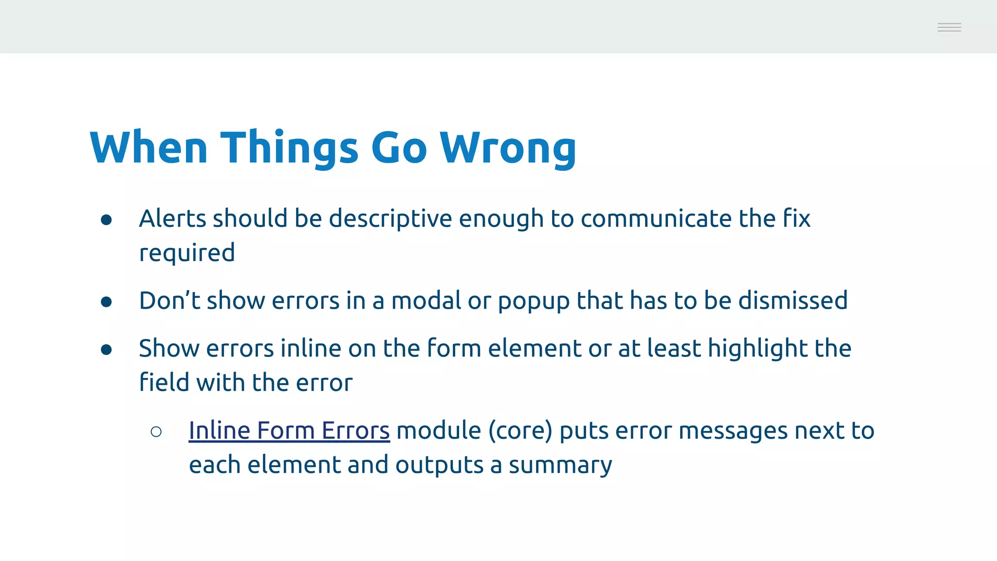 When Things Go Wrong
● Alerts should be descriptive enough to communicate the ﬁx
required
● Don’t show errors in a modal or popup that has to be dismissed
● Show errors inline on the form element or at least highlight the
ﬁeld with the error
○ Inline Form Errors module (core) puts error messages next to
each element and outputs a summary
Photo:
https://unsplash.com/@brucemars
 