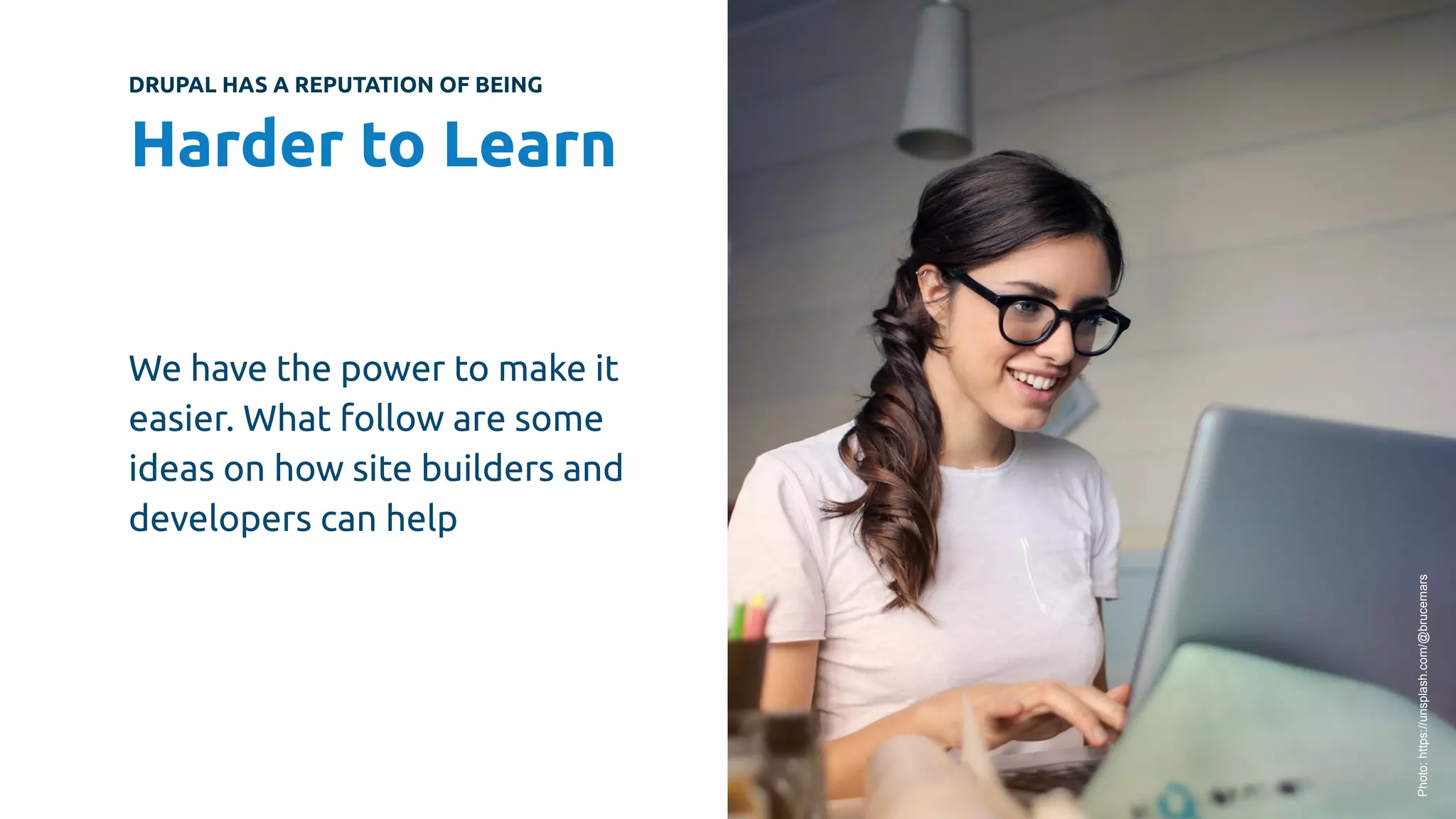 DRUPAL HAS A REPUTATION OF BEING
Harder to Learn
We have the power to make it
easier. What follow are some
ideas on how site builders and
developers can help
Photo:
https://unsplash.com/@brucemars
 